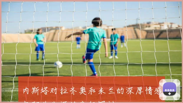 内斯塔对拉齐奥和米兰的深厚情感与职业生涯的交织探讨