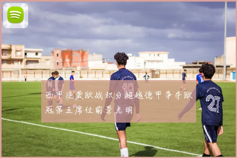 西甲逆袭欧战积分超越德甲争夺欧冠第五席位前景光明